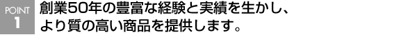 創業50年の豊富な経験と実績を生かし、より質の高い商品を提供します。