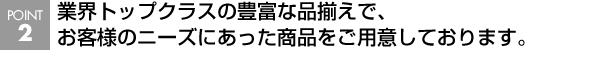 業界トップクラスの豊富な品揃えで、お客様のニーズにあった商品をご用意しております。